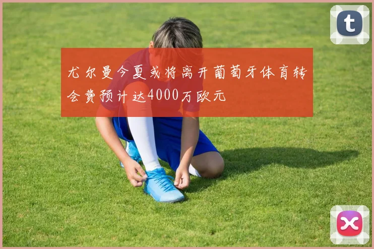 尤尔曼今夏或将离开葡萄牙体育转会费预计达4000万欧元