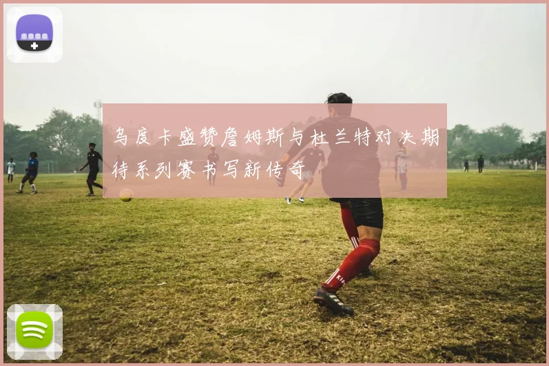 乌度卡盛赞詹姆斯与杜兰特对决期待系列赛书写新传奇