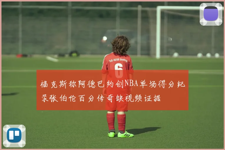 福克斯称阿德巴约创NBA单场得分纪录张伯伦百分传奇缺视频证据