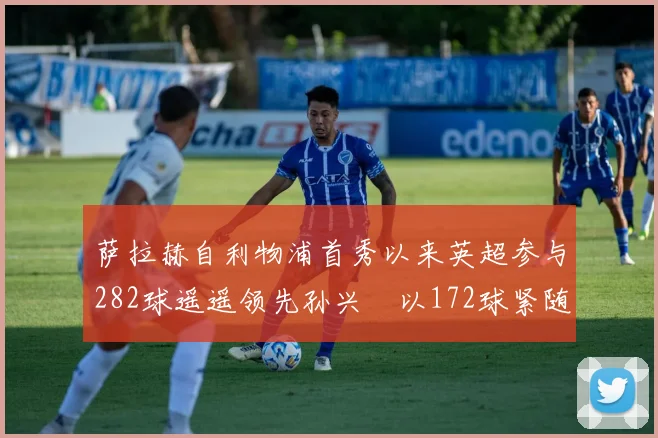 萨拉赫自利物浦首秀以来英超参与282球遥遥领先孙兴慜以172球紧随其后