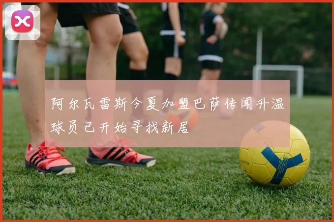阿尔瓦雷斯今夏加盟巴萨传闻升温球员已开始寻找新居