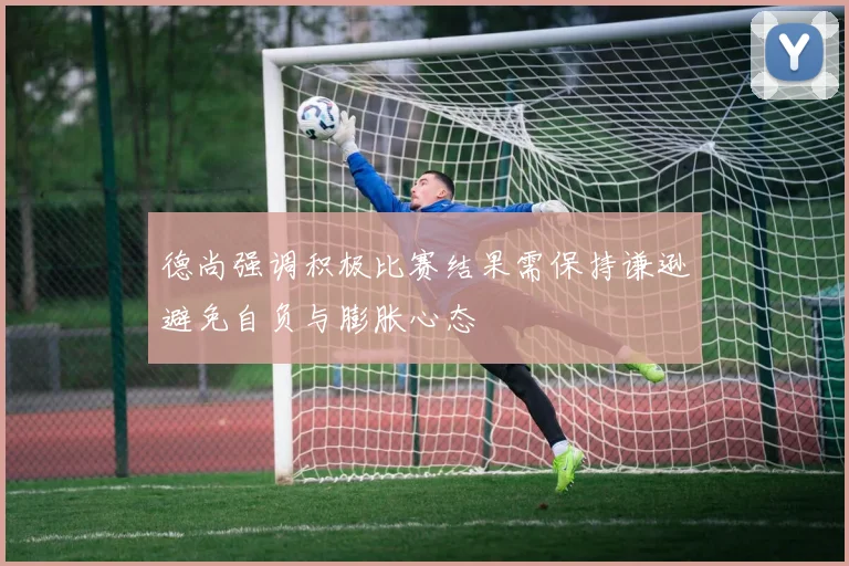 德尚强调积极比赛结果需保持谦逊避免自负与膨胀心态