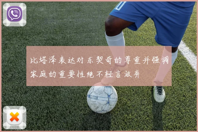 比塔泽表达对东契奇的尊重并强调家庭的重要性绝不轻言放弃