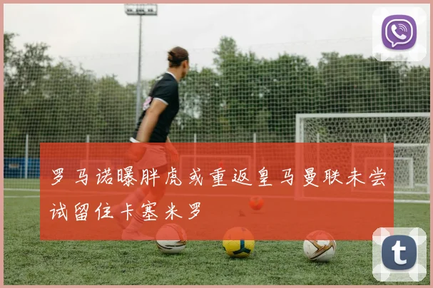 罗马诺曝胖虎或重返皇马曼联未尝试留住卡塞米罗