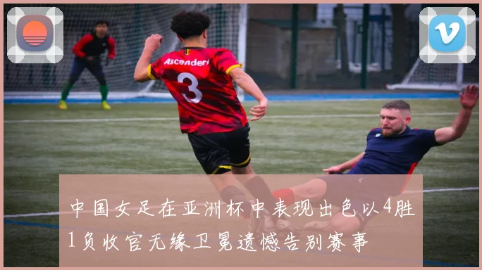中国女足在亚洲杯中表现出色以4胜1负收官无缘卫冕遗憾告别赛事