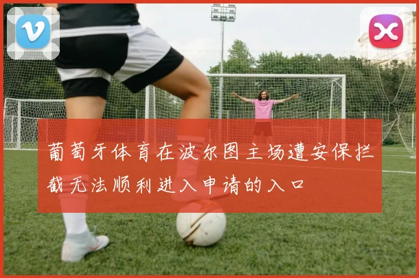葡萄牙体育在波尔图主场遭安保拦截无法顺利进入申请的入口