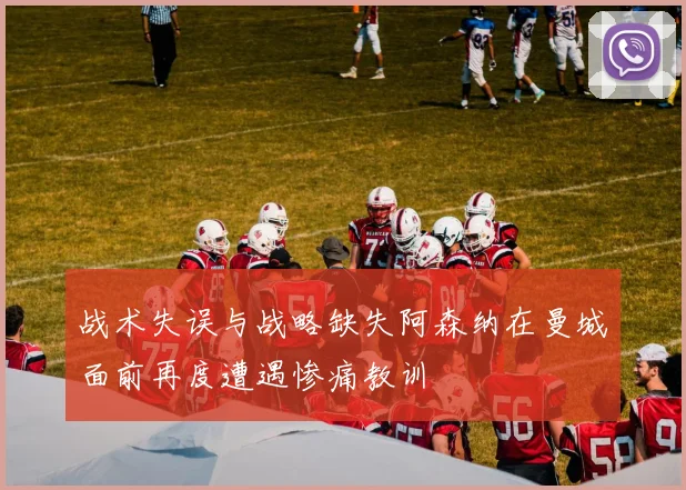 战术失误与战略缺失阿森纳在曼城面前再度遭遇惨痛教训