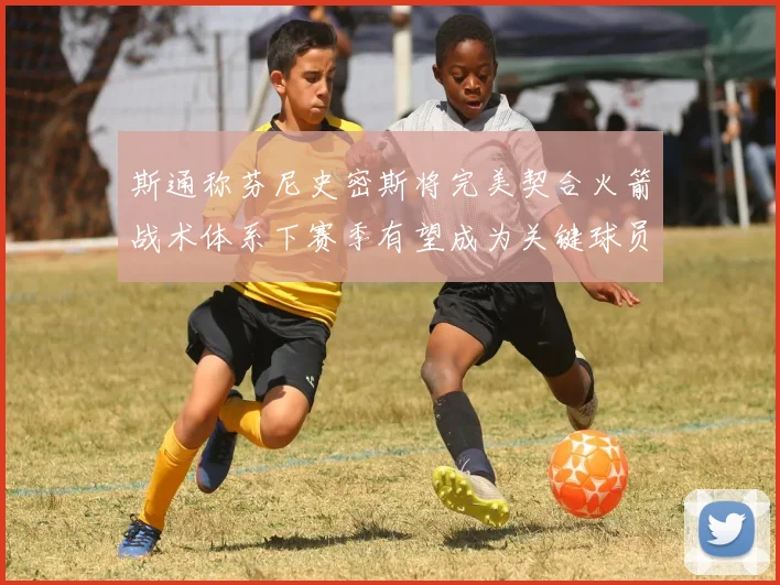 斯通称芬尼史密斯将完美契合火箭战术体系下赛季有望成为关键球员