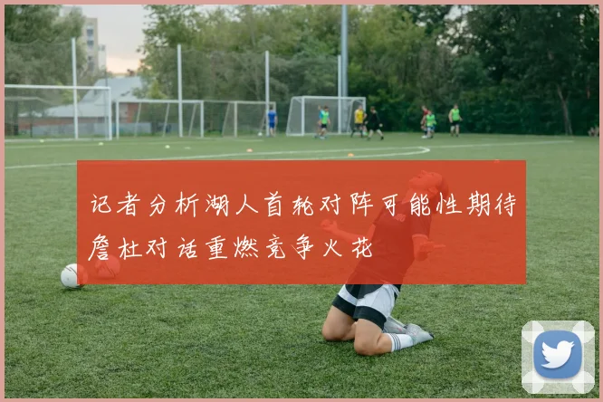 记者分析湖人首轮对阵可能性期待詹杜对话重燃竞争火花