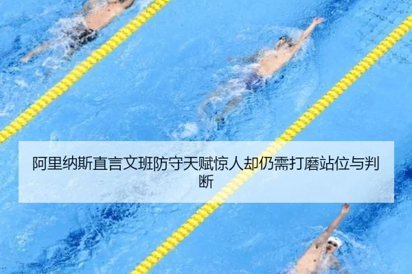阿里纳斯直言文班防守天赋惊人却仍需打磨站位与判断 - mksportsapp